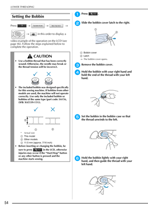 Page 56LOWER THREADING
54
Setting the Bobbin
Press  →   →     → 
  →    in this order to display a 
video example of the operation on the LCD (see 
page 46). Follow the steps explained below to 
complete the operation.
aPress .
bSlide the bobbin cover latch to the right.
a Bobbin cover
b Latch
→ The bobbin cover opens.
cRemove the bobbin cover.
dHold the bobbin with your right hand and 
hold the end of the thread with your left 
hand.
eSet the bobbin in the bobbin case so that 
the thread unwinds to the left....