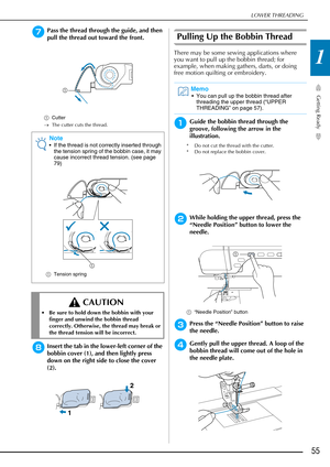 Page 57LOWER THREADING
Getting Ready
55
1
gPass the thread through the guide, and then 
pull the thread out toward the front.
aCutter
→ The cutter cuts the thread.
hInsert the tab in the lower-left corner of the 
bobbin cover (1), and then lightly press 
down on the right side to close the cover 
(2).
Pulling Up the Bobbin Thread
There may be some sewing applications where 
you want to pull up the bobbin thread; for 
example, when making gathers, darts, or doing 
free motion quilting or embroidery.
aGuide the...