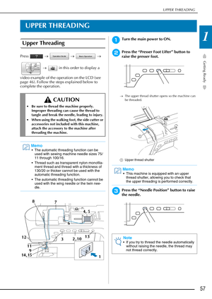 Page 59UPPER THREADING
Getting Ready
57
1
UPPER THREADING
Upper Threading
Press  →   →   → 
  →    in this order to display a 
video example of the operation on the LCD (see 
page 46). Follow the steps explained below to 
complete the operation.
aTurn the main power to ON.
bPress the “Presser Foot Lifter” button to 
raise the presser foot.
→ The upper thread shutter opens so the machine can 
be threaded.
a Upper thread shutter
cPress the “Needle Position” button to raise 
the needle.
 CAUTION
 Be sure to thread...