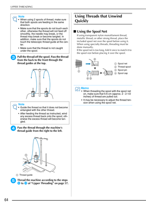 Page 66UPPER THREADING
64
cPull the thread off the spool. Pass the thread 
from the back to the front through the 
thread guides at the top.
dPass the thread through the machines 
thread guide from the right to the left.
aThread guide
eThread the machine according to the steps 
f to o of “Upper Threading” on page 57.
Using Threads that Unwind 
Quickly
■Using the Spool Net
If using transparent nylon monofilament thread, 
metallic thread, or other strong thread, place the 
included spool net over the spool before...