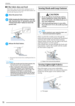 Page 78SEWING
76
■If the Fabric does not Feed
If the fabric does not feed when starting to sew or 
when sewing thick seams, press the black button on 
the left side of presser foot “J”. 
aRaise the presser foot. 
bWhile keeping the black button on the left 
side of presser foot “J” pressed in, press the 
“Presser Foot Lifter” button to lower the 
presser foot.
cRelease the black button.
→ The presser foot remains level, enabling the fabric to 
be fed.
Sewing Hook-and-Loop Fastener
Make sure that the needle...