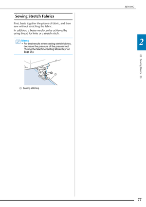 Page 79SEWING
Sewing Basics
77
2
Sewing Stretch Fabrics
First, baste together the pieces of fabric, and then 
sew without stretching the fabric.
In addition, a better result can be achieved by 
using thread for knits or a stretch stitch.
aBasting stitching
Memo
 For best results when sewing stretch fabrics, 
decrease the pressure of the presser foot 
(“Using the Machine Setting Mode Key” on 
page 35). 