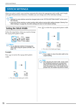 Page 80STITCH SETTINGS
78
STITCH SETTINGS
When you select a stitch, your machine automatically selects the appropriate stitch width, stitch length, 
and upper thread tension. However, if needed, you can change any of the individual settings.
Setting the Stitch Width
Follow the steps below when you want to change 
the zigzag stitch pattern width.
Example:
Press   to narrow the zigzag stitch pattern 
width. 
→The value in the display gets smaller.
Press   to widen the zigzag stitch pattern width. 
→The value in...