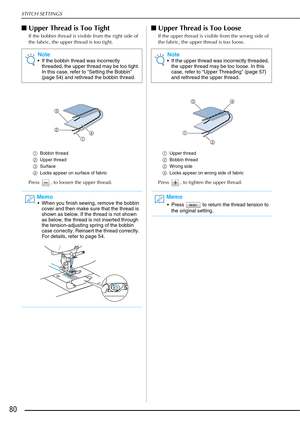 Page 82STITCH SETTINGS
80
■Upper Thread is Too Tight
If the bobbin thread is visible from the right side of 
the fabric, the upper thread is too tight.
a Bobbin thread
b Upper thread
c Surface 
d Locks appear on surface of fabric
Press  , to loosen the upper thread.
■Upper Thread is Too Loose
If the upper thread is visible from the wrong side of 
the fabric, the upper thread is too loose.
a Upper thread
b Bobbin thread
c Wrong side
d Locks appear on wrong side of fabric
Press  , to tighten the upper thread....