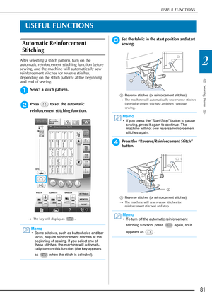 Page 83USEFUL FUNCTIONS
Sewing Basics
81
2
USEFUL FUNCTIONS
Automatic Reinforcement 
Stitching 
After selecting a stitch pattern, turn on the 
automatic reinforcement stitching function before 
sewing, and the machine will automatically sew 
reinforcement stitches (or reverse stitches, 
depending on the stitch pattern) at the beginning 
and end of sewing.
aSelect a stitch pattern.
bPress   to set the automatic 
reinforcement stitching function.
→The key will display as  .
cSet the fabric in the start position...