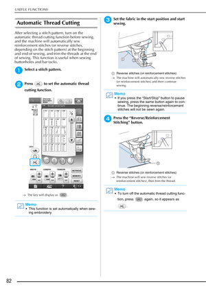 Page 84USEFUL FUNCTIONS
82
Automatic Thread Cutting
After selecting a stitch pattern, turn on the 
automatic thread cutting function before sewing, 
and the machine will automatically sew 
reinforcement stitches (or reverse stitches, 
depending on the stitch pattern) at the beginning 
and end of sewing, and trim the threads at the end 
of sewing. This function is useful when sewing 
buttonholes and bar tacks. 
aSelect a stitch pattern.
bPress   to set the automatic thread 
cutting function.
→The key will...