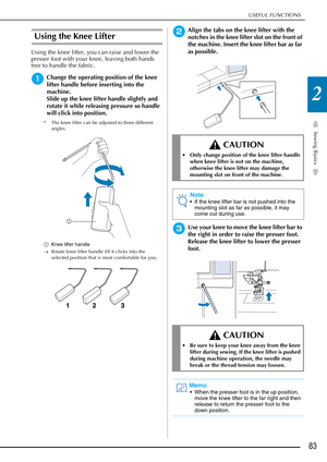 Page 85USEFUL FUNCTIONS
Sewing Basics
83
2
Using the Knee Lifter
Using the knee lifter, you can raise and lower the 
presser foot with your knee, leaving both hands 
free to handle the fabric.
aChange the operating position of the knee 
lifter handle before inserting into the 
machine.
Slide up the knee lifter handle slightly and 
rotate it while releasing pressure so handle 
will click into position.
* The knee lifter can be adjusted to three different angles.
a Knee lifter handle
→ Rotate knee lifter handle...