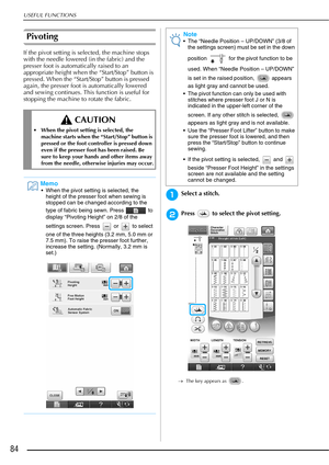 Page 86USEFUL FUNCTIONS
84
Pivoting
If the pivot setting is selected, the machine stops 
with the needle lowered (in the fabric) and the 
presser foot is automatically raised to an 
appropriate height when the “Start/Stop” button is 
pressed. When the “Start/Stop” button is pressed 
again, the presser foot is automatically lowered 
and sewing continues. This function is useful for 
stopping the machine to rotate the fabric.
aSelect a stitch.
bPress   to select the pivot setting.
→The key appears as  .
 CAUTION...