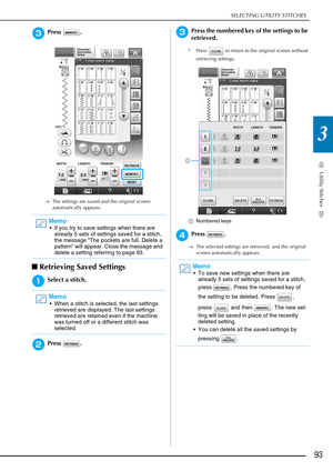 Page 95SELECTING UTILITY STITCHES
Utility Stitches
93
3
cPress .
→The settings are saved and the original screen 
automatically appears.
■Retrieving Saved Settings
aSelect a stitch.
bPress .
cPress the numbered key of the settings to be 
retrieved.
* Press   to return to the original screen without 
retrieving settings.
a Numbered keys
dPress .
→The selected settings are retrieved, and the original 
screen automatically appears.
Memo
 If you try to save settings when there are 
already 5 sets of settings saved...