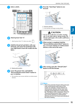 Page 97SEWING THE STITCHES
Utility Stitches
95
3
aSelect a stitch. 
bAttach presser foot “J”. 
* Attach presser foot “N” when you select  .
cHold the thread tail and fabric with your 
left hand, and rotate the handwheel with 
your right hand to insert the needle into the 
fabric. 
aSewing start position
dLower the presser foot, and hold the 
“Reverse/Reinforcement Stitch” button to 
sew 3-4 stitches. 
→The machine sews reverse stitches (or reinforcement 
stitches).
ePress the “Start/Stop” button to sew...