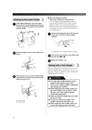 Page 26KNOWING YOUR SEWING MACHINE ——————————————————————————————————————————————
24
Drawing up the Lower Thread
1While lightly holding the end of the upper 
thread, slowly turn the handwheel toward you 
(counterclockwise) by hand to lower and then 
raise the needle.
2Pull on the upper thread to draw up the lower 
thread.
3Pull out about 10 cm (4 inch) of both threads 
and put them toward the back of the machine 
under the presser foot.
1Upper thread
2Lower thread
■Quick-set Bobbin Threading
This is only...