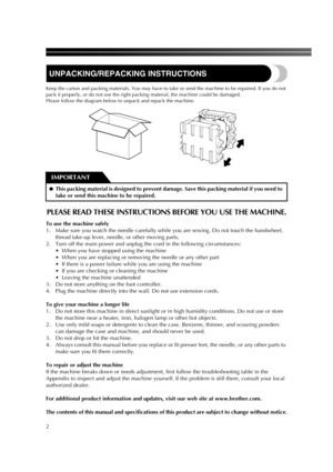 Page 42
UNPACKING/REPACKING INSTRUCTIONS
Keep the carton and packing materials. You may have to take or send the machine to be repaired. If you do not 
pack it properly, or do not use the right packing material, the machine could be damaged.  
Please follow the diagram below to unpack and repack the machine.
PLEASE READ THESE INSTRUCTIONS BEFORE YOU USE THE MACHINE.
To use the machine safely
1. Make sure you watch the needle carefully while you are sewing. Do not touch the handwheel, 
thread take-up lever,...