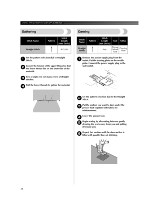 Page 40USING ATTACHMENTS AND APPLICATIONS ———————————————————————————————————————————
38
Gathering
1Set the pattern selection dial to Straight 
Stitch.
2Loosen the tension of the upper thread so that 
the lower thread lies on the underside of the 
material.
3Sew a single row (or many rows) of straight 
stitches.
4Pull the lower threads to gather the material.
Darning
1Remove the power supply plug from the 
outlet. Put the darning plate on the needle 
plate. Connect the power supply plug to the 
wall outlet....