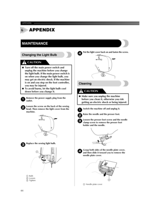 Page 46APPENDIX ——————————————————————————————————————————————————————————
44
APPENDIX
MAINTENANCE
Changing the Light Bulb
1Remove the power supply plug from the 
outlet.
2Loosen the screw on the back of the sewing 
head. Then remove the light cover from the 
machine.
3Replace the sewing light bulb. 
1Bulb
2Loosen
3Tighten4
Put the light cover back on and fasten the screw.
Cleaning
1Switch the machine off and unplug it.
2Raise the needle and the presser foot.
3Loosen the presser foot screw and the needle 
clamp...