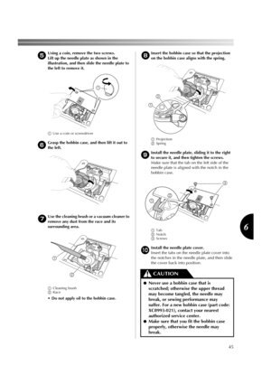 Page 4745
6
5Using a coin, remove the two screws.
Lift up the needle plate as shown in the 
illustration, and then slide the needle plate to 
the left to remove it.
1Use a coin or screwdriver
6
Grasp the bobbin case, and then lift it out to 
the left.
7Use the cleaning brush or a vacuum cleaner to 
remove any dust from the race and its 
surrounding area.
1Cleaning brush
2Race
 Do not apply oil to the bobbin case.
8Insert the bobbin case so that the projection 
on the bobbin case aligns with the spring....