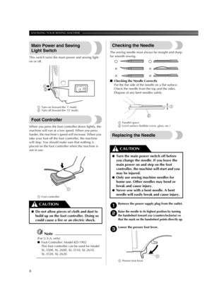 Page 10KNOWING YOUR SEWING MACHINE ——————————————————————————————————————————————
8
Main Power and Sewing 
Light Switch
This switch turns the main power and sewing light 
on or off.
1Turn on (toward the ‘I’ mark)
2Turn off (toward the ‘O’ mark)
Foot Controller
When you press the foot controller down lightly, the 
machine will run at a low speed. When you press 
harder, the machine’s speed will increase. When you 
take your foot off the foot controller, the machine 
will stop. You should make sure that nothing...
