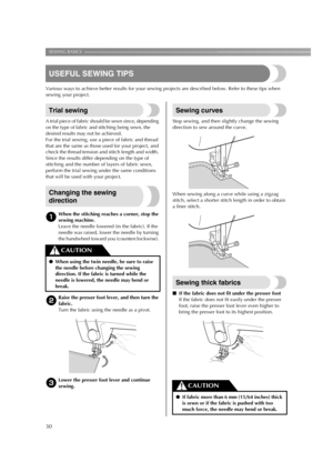 Page 32SEWING BASICS ————————————————————————————————————————————————————————
30
USEFUL SEWING TIPS
Various ways to achieve better results for your sewing projects are described below. Refer to these tips when 
sewing your project.
Trial sewing
A trial piece of fabric should be sewn since, depending 
on the type of fabric and stitching being sewn, the 
desired results may not be achieved.
For the trial sewing, use a piece of fabric and thread 
that are the same as those used for your project, and 
check the...
