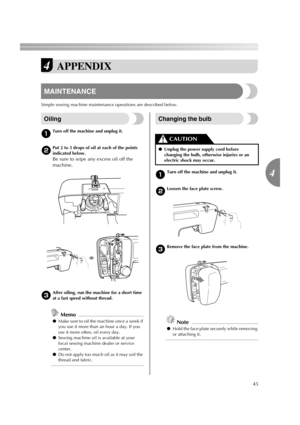 Page 4745
4
4APPENDIX
MAINTENANCE
Simple sewing machine maintenance operations are described below.
Oiling
aTurn off the machine and unplug it.
bPut 2 to 3 drops of oil at each of the points 
indicated below.
Be sure to wipe any excess oil off the 
machine.
cAfter oiling, run the machine for a short time 
at a fast speed without thread.
Memo
●Make sure to oil the machine once a week if 
you use it more than an hour a day. If you 
use it more often, oil every day.
●Sewing machine oil is available at your 
local...