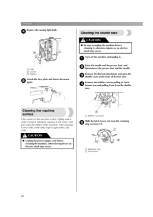 Page 48APPENDIX ——————————————————————————————————————————————————————————
46
dReplace the sewing light bulb.
abulb
bLoosen
cTighten
e
Attach the face plate and fasten the screw 
again.
Cleaning the machine 
surface
If the surface of the machine is dirty, lightly soak a 
cloth in neutral detergent, squeeze it out firmly, and 
then wipe the surface of the machine. After cleaning 
it once with a wet cloth, wipe it again with a dry 
cloth.
Cleaning the shuttle race
aTurn off the machine and unplug it.
bRaise the...