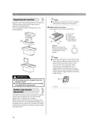 Page 50
APPENDIX ——————————————————————————————————————————————————————————
48
Repacking the machine
Keep the carton and packing materials for future use.
When packing up the machine again, pack it 
properly as described below.
If it is not packed properly, damage may occur 
during shipping.
Bobbin case tension 
adjustment
The bobbin thread tension has already been adjusted 
at the factory for general use. For most sewing 
applications, no adjustment is needed.
When sewing with thin thread on thin fabrics, the...