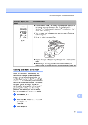 Page 111Troubleshooting and routine maintenance101
B
Setting dial tone detectionB
When you send a fax automatically, by 
default your machine will wait for a fixed 
amount of time before it starts to dial the 
number. By changing the Dial Tone setting to 
Detection  you can make your machine dial 
as soon as it detects a dial tone. This setting 
can save a small amount of time when 
sending a fax to many different numbers. If 
you change the setting and start having 
problems with dialling you should change...