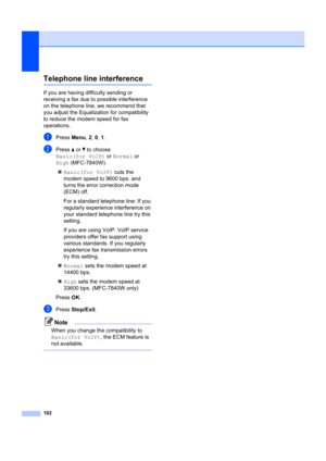 Page 112102
Telephone line interferenceB
If you are having difficulty sending or 
receiving a fax due to possible interference 
on the telephone line, we recommend that 
you adjust the Equaliz ation for compatibility 
to reduce the modem speed for fax 
operations.
aPress  Menu, 2,  0, 1 .
bPress  a or  b to choose 
Basic(for VoIP)  or Normal  or 
High (MFC-7840W).
„ Basic(for VoIP)  cuts the 
modem speed to 9600 bps. and 
turns the error correction mode 
(ECM) off.
For a standard telephone line: If you...
