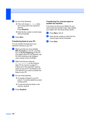 Page 118108
bDo one of the following:„ If the LCD shows  No Data, there 
are no faxes left  in the machine’s 
memory.
Press  Stop/Exit .
„ Enter the fax number to which faxes 
will be forwarded.
cPress  Start.
Transferring faxes to your PCB
You can transfer the  faxes from your 
machine’s memory to your PC.
aMake sure that you have installed 
MFL-Pro Suite  on your PC, and then 
turn on  PC-Fax Receiving  on the PC. 
(For details about PC Fax Receive, see 
PC-FAX receiving  in the Software 
User’s Guide on the...