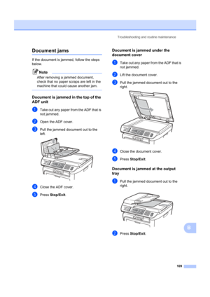 Page 119Troubleshooting and routine maintenance109
B
Document jamsB
If the document is jammed, follow the steps 
below.
Note
After removing a jammed document, 
check that no paper scraps are left in the 
machine that could cause another jam.
 
Document is jammed in the top of the 
ADF unit
B
aTake out any paper from the ADF that is 
not jammed.
bOpen the ADF cover.
cPull the jammed document out to the 
left.
 
dClose the ADF cover.
ePress Stop/Exit .
Document is jammed under the 
document cover
B
aTake out any...