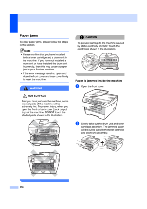 Page 120110
Paper jamsB
To clear paper jams, please follow the steps 
in this section.
Note
• Please confirm that you have installed both a toner cartridge and a drum unit in 
the machine. If you have not installed a 
drum unit or have installed the drum unit 
incorrectly, then this may cause a paper 
jam in your Brother machine.
• If the error message remains, open and  close the front cover and fuser cover firmly 
to reset the machine.
 
WARNING 
HOT SURFACE
After you have just used the machine, some 
internal...