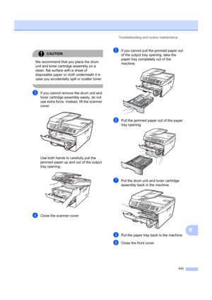 Page 121Troubleshooting and routine maintenance111
B
CAUTION 
We recommend that you place the drum 
unit and toner cartridge assembly on a 
clean, flat surface with a sheet of 
disposable paper or cloth underneath it in 
case you accidentally  spill or scatter toner.
 
cIf you cannot remove the drum unit and 
toner cartridge assembly easily, do not 
use extra force. Instead, lift the scanner 
cover.
 
Use both hands to carefully pull the 
jammed paper up and out of the output 
tray opening.
 
dClose the scanner...