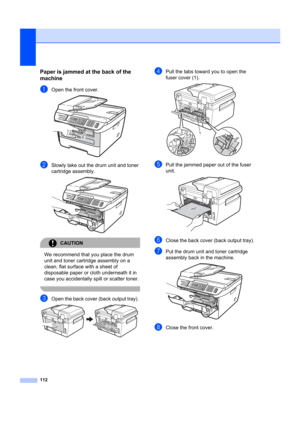 Page 122112
Paper is jammed at the back of the 
machine
B
aOpen the front cover. 
bSlowly take out the drum unit and toner 
cartridge assembly.
 
CAUTION 
We recommend that you place the drum 
unit and toner cartridge assembly on a 
clean, flat surface with a sheet of 
disposable paper or cloth underneath it in 
case you accidentally spill or scatter toner.
 
cOpen the back cover (back output tray).  
dPull the tabs toward  you to open the 
fuser cover (1). 
 
ePull the jammed paper out of the fuser 
unit....