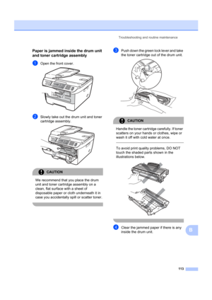 Page 123Troubleshooting and routine maintenance113
B
Paper is jammed inside the drum unit 
and toner cartridge assembly
B
aOpen the front cover. 
bSlowly take out the drum unit and toner 
cartridge assembly.
 
CAUTION 
We recommend that you place the drum 
unit and toner cartridge assembly on a 
clean, flat surface with a sheet of 
disposable paper or cloth underneath it in 
case you accidentally  spill or scatter toner.
 
cPush down the green lock lever and take 
the toner cartridge out of the drum unit....