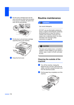 Page 124114
ePut the toner cartridge back into the 
drum unit until you hear it lock into place. 
If you put it in correctly, the green lock 
lever will lift automatically. 
 
fPut the drum unit and toner cartridge 
assembly back in the machine.
 
gClose the front cover.
Routine maintenanceB
WARNING
 
Use neutral detergents.
  
DO NOT use any flammable substances, 
spray or organic solvent/liquids containing 
alcohol/ammonia to clean the inside or 
outside of the machine. Doing this may 
cause a fire or...