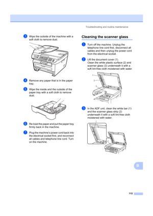 Page 125Troubleshooting and routine maintenance115
B
cWipe the outside of the machine with a 
soft cloth to remove dust.
 
dRemove any paper that is in the paper 
tray.
eWipe the inside and the outside of the 
paper tray with a soft cloth to remove 
dust.
 
fRe-load the paper and put the paper tray 
firmly back in the machine.
gPlug the machine’s power cord back into 
the electrical socket first, and reconnect 
all cables and telephone line cord. Turn 
on the machine.
Cleaning the scanner glassB
aTurn off the...