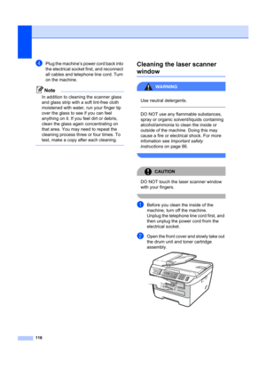 Page 126116
dPlug the machine’s power cord back into 
the electrical socket first, and reconnect 
all cables and telephone line cord. Turn 
on the machine.
Note
In addition to cleaning the scanner glass 
and glass strip with a soft lint-free cloth 
moistened with water, run your finger tip 
over the glass to see if you can feel 
anything on it. If you feel dirt or debris, 
clean the glass again concentrating on 
that area. You may need to repeat the 
cleaning process three or four times. To 
test, make a copy...
