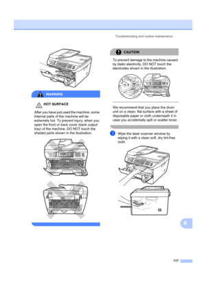 Page 127Troubleshooting and routine maintenance117
B
 
WARNING 
HOT SURFACE
After you have just used the machine, some 
internal parts of the machine will be 
extremely hot. To prevent injury, when you 
open the front or back cover (back output 
tray) of the machine, DO NOT touch the 
shaded parts shown in the illustration.
 
 
 
CAUTION 
To prevent damage to the machine caused 
by static electricity, DO NOT touch the 
electrodes shown in the illustration.
 
 
 
We recommend that you place the drum 
unit on a...