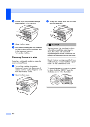 Page 128118
dPut the drum unit and toner cartridge 
assembly back in the machine.
 
eClose the front cover.
fPlug the machine’s power cord back into 
the electrical socket first, and then plug 
in the telephone line cord.
Turn on the machine.
Cleaning the corona wireB
If you have print quality problems, clean the 
corona wire as follows:
aTurn off the machine. Unplug the 
telephone line cord first, disconnect all 
cables, and then unplug the power cord 
from the electrical socket.
bOpen the front cover. 
cSlowly...