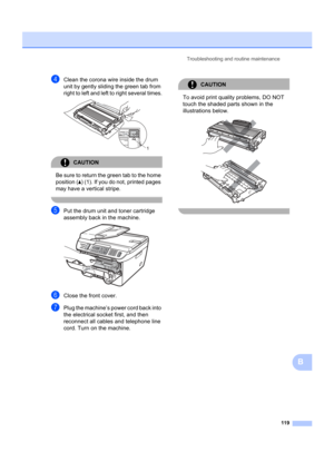 Page 129Troubleshooting and routine maintenance119
B
dClean the corona wire inside the drum 
unit by gently sliding the green tab from 
right to left and left to right several times.
 
CAUTION 
Be sure to return the  green tab to the home 
position ( a) (1). If you do not, printed pages 
may have a vertical stripe.
 
ePut the drum unit and toner cartridge 
assembly back in the machine.
 
fClose the front cover.
gPlug the machine’s power cord back into 
the electrical socket first, and then 
reconnect all cables...