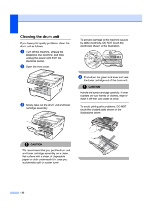 Page 130120
Cleaning the drum unitB
If you have print quality problems, clean the 
drum unit as follows.
aTurn off the machine. Unplug the 
telephone line cord first, and then 
unplug the power cord from the 
electrical socket. 
bOpen the front cover. 
cSlowly take out the drum unit and toner 
cartridge assembly.
 
CAUTION 
We recommend that you put the drum unit 
and toner cartridge assembly on a clean, 
flat surface with a sheet of disposable 
paper or cloth underneath it in case you 
accidentally spill or...