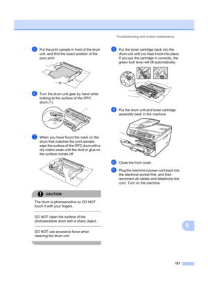 Page 131Troubleshooting and routine maintenance121
B
ePut the print sample in front of the drum 
unit, and find the exact position of the 
poor print.
 
fTurn the drum unit gear by hand while 
looking at the surface of the OPC 
drum (1).
 
gWhen you have found the mark on the 
drum that matches  the print sample, 
wipe the surface of the OPC drum with a 
dry cotton swab until the dust or glue on 
the surface comes off.
 
CAUTION 
The drum is photosensitive so DO NOT 
touch it with your fingers.
  
DO NOT clean...