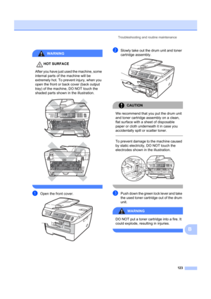 Page 133Troubleshooting and routine maintenance123
B
WARNING 
HOT SURFACE
After you have just used the machine, some 
internal parts of the machine will be 
extremely hot. To prevent injury, when you 
open the front or back cover (back output 
tray) of the machine, DO NOT touch the 
shaded parts shown in the illustration.
 
 
 
aOpen the front cover. 
bSlowly take out the drum unit and toner 
cartridge assembly.
 
CAUTION 
We recommend that you put the drum unit 
and toner cartridge assembly on a clean, 
flat...