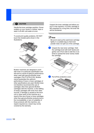 Page 134124
CAUTION 
Handle the toner cartridge carefully. If toner 
scatters on your hands or clothes, wipe or 
wash it off with cold water at once.
  
To avoid print quality problems, DO NOT 
touch the shaded parts shown in the 
illustrations.
 
 
 
 
Brother machines are designed to work 
with toner of a particular specification and 
will work to a level of  optimum performance 
when used with genuine Brother toner 
cartridges (TN-2110/TN-2120). Brother 
cannot guarantee this optimum 
performance if toner or...