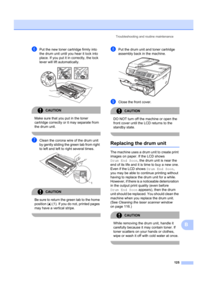 Page 135Troubleshooting and routine maintenance125
B
fPut the new toner cartridge firmly into 
the drum unit until you hear it lock into 
place. If you put it in correctly, the lock 
lever will lift automatically.
 
CAUTION 
Make sure that you put in the toner 
cartridge correctly or it may separate from 
the drum unit.
 
gClean the corona wire of the drum unit 
by gently sliding the green tab from right 
to left and left to right several times.
 
CAUTION 
Be sure to return the  green tab to the home 
position (...