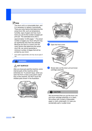 Page 136126
Note
The drum unit is a consumable item, and 
it is necessary to replace it periodically. 
There are many factors that determine the 
actual drum life, such as temperature, 
humidity, type of paper and how much 
toner you use for the number of pages per 
print job. The estimated drum life is 
approximately 12,000 pages
1. The actual 
number of pages your  drum will print may 
be significantly less than this estimate. 
Because we have no control over the 
many factors that determine the actual 
drum...
