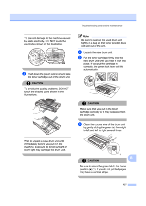 Page 137Troubleshooting and routine maintenance127
B
 
To prevent damage to the machine caused 
by static electricity, DO NOT touch the 
electrodes shown in  the illustration.
 
 
cPush down the green lock lever and take 
the toner cartridge out of the drum unit.
CAUTION 
To avoid print quality problems, DO NOT 
touch the shaded parts shown in the 
illustrations.
 
 
 
 
Wait to unpack a new drum unit until 
immediately before you put it in the 
machine. Exposure to direct sunlight or 
room light may damage the...
