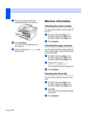 Page 138128
gPut the new drum unit and toner 
cartridge assembly in the machine.
 
hPress Clear/Back .
To confirm you are installing a new 
drum, press 1 .
iWhen the LCD shows  Accepted, close 
the front cover.
Machine informationB
Checking the serial numberB
You can see the machine’s serial number on 
the LCD.
a(For MFC-7320) Press  Menu, 4,  1.
(For MFC-7440N) Press  Menu, 5,  1.
(For MFC-7840W) Press  Menu, 6,  1.
bPress  Stop/Exit .
Checking the page countersB
You can see the machine’s page counters for...