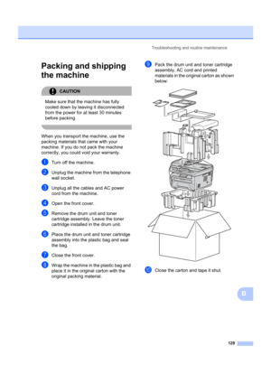 Page 139Troubleshooting and routine maintenance129
B
Packing and shipping 
the machine
B
CAUTION 
Make sure that the machine has fully 
cooled down by leaving it disconnected 
from the power for at least 30 minutes 
before packing.
 
When you transport the machine, use the 
packing materials that came with your 
machine. If you do not pack the machine 
correctly, you could void your warranty.
aTurn off the machine.
bUnplug the machine from the telephone 
wall socket.
cUnplug all the cables and AC power 
cord...