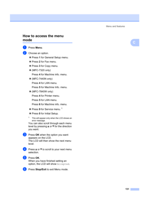 Page 141Menu and features131
C
How to access the menu modeC
aPress 
Menu.
bChoose an option.
„ Press  1 for General Setup menu.
„ Press  2 for Fax menu.
„ Press  3 for Copy menu.
„ (MFC-7320 only)
Press  4 for Machine info. menu.
„ (MFC-7440N only)
Press  4 for LAN menu.
Press  5 for Machine Info. menu.
„ (MFC-7840W only)
Press  4 for Printer menu.
Press  5 for LAN menu.
Press  6 for Machine info. menu.
„ Press  9 for Service menu.
1
„ Press  0 for Initial Setup.
1This will appear only when the LCD shows an...
