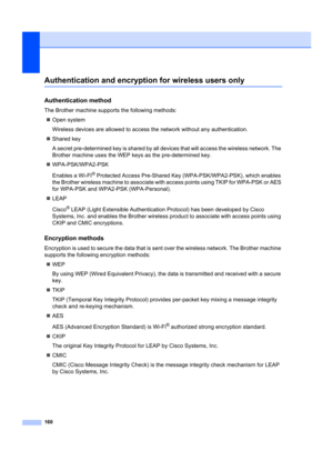 Page 170160
Authentication and encryption for wireless users onlyD
Authentication methodD
The Brother machine supports the following methods:
„ Open system
Wireless devices are allowed to access  the network without any authentication.
„ Shared key
A secret pre-determined key is shared by all de vices that will access the wireless network. The 
Brother machine uses the WEP keys as the pre-determined key.
„ WPA-PSK/WPA2-PSK
Enables a Wi-FI
® Protected Access Pr e-Shared Key (WPA-PSK/W PA2-PSK), which enables 
the...