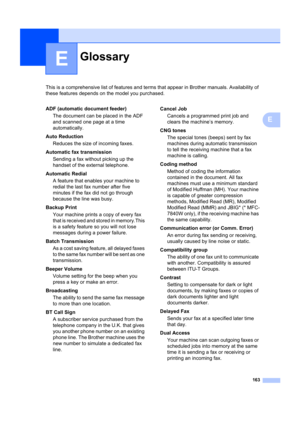 Page 173163
E
This is a comprehensive list of features and terms that appear in Brother manuals. Availability of 
these features depends on the model you purchased.
E
GlossaryE
ADF (automatic document feeder)
The document can be placed in the ADF 
and scanned one page at a time 
automatically.
Auto Reduction Reduces the size of incoming faxes.
Automatic fax transmission Sending a fax without picking up the 
handset of the external telephone.
Automatic Redial A feature that enables your machine to 
redial the...
